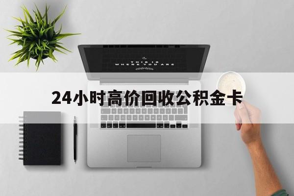 最新24小时高价回收公积金卡方法分析(最方便真实的天津24小时高价回收公积金卡怎么办方法)