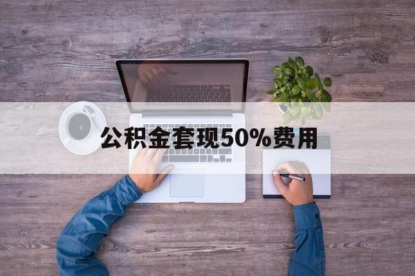 最新公积金套现50%费用方法分析(最方便真实的天津公积金套现需要什么手续方法)