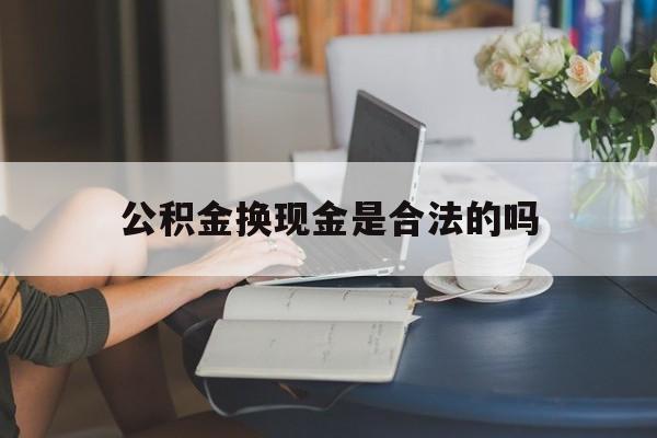 最新公积金换现金是合法的吗方法分析(最方便真实的天津公积金换现金是合法的吗怎么办方法)