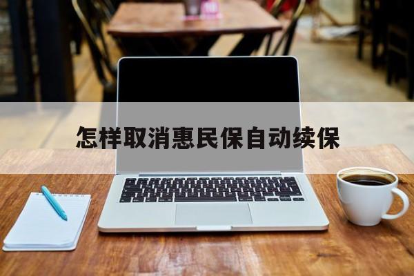 最新怎样取消惠民保自动续保方法分析(最方便真实的天津怎样取消惠民保自动续保业务方法)