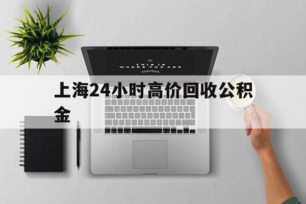 最新上海24小时高价回收公积金方法分析(最方便真实的天津2021年上海公积金怎么提取方法)