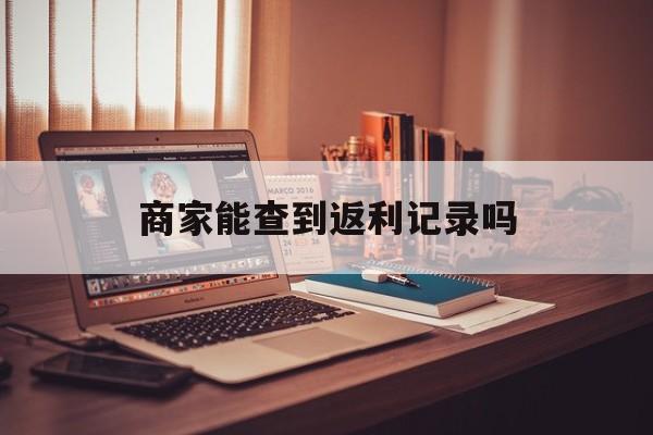 最新商家能查到返利记录吗方法分析(最方便真实的天津店家知道用没用返利软件吗方法)