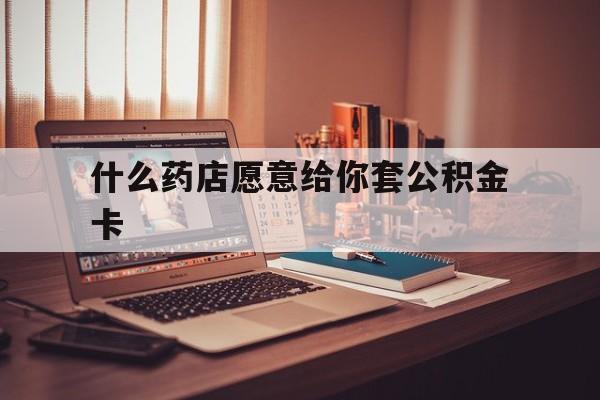 最新什么药店愿意给你套公积金卡方法分析(最方便真实的天津什么药店愿意给你套公积金卡的钱方法)