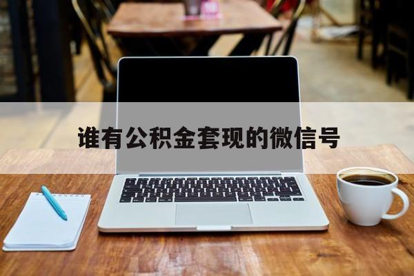 最新谁有公积金套现的微信号方法分析(最方便真实的天津我有一笔公积金,请问有什么办法套现?方法)