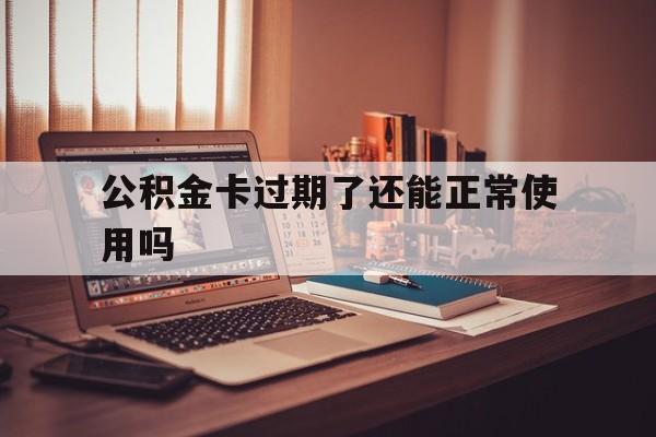 最新公积金卡过期了还能正常使用吗方法分析(最方便真实的天津公积金卡过期了钱还打得上来不?方法)